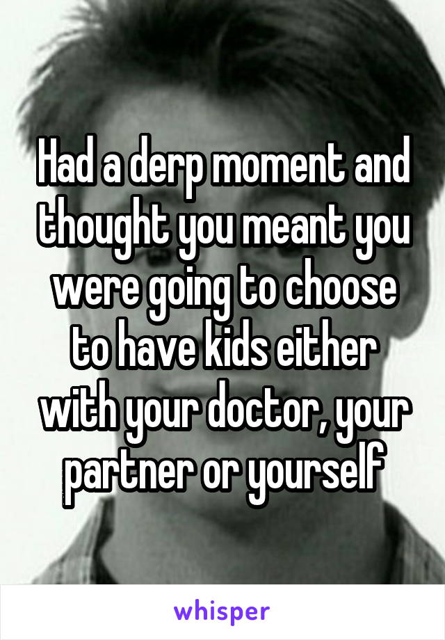 Had a derp moment and thought you meant you were going to choose to have kids either with your doctor, your partner or yourself