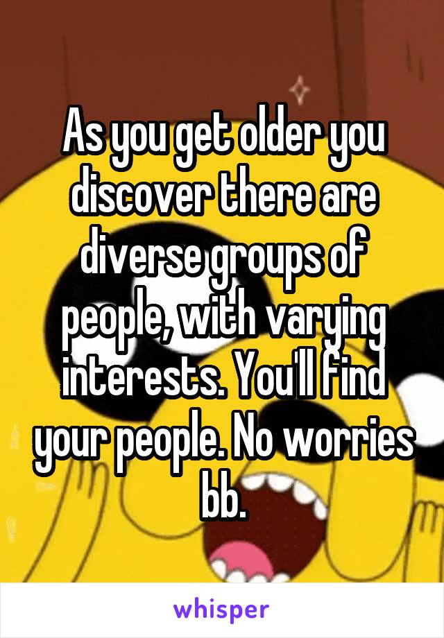 As you get older you discover there are diverse groups of people, with varying interests. You'll find your people. No worries bb.