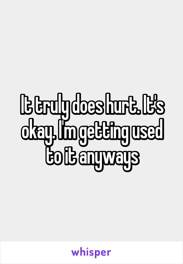 It truly does hurt. It's okay. I'm getting used to it anyways