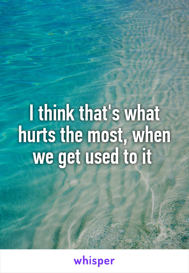 I think that's what hurts the most, when we get used to it 