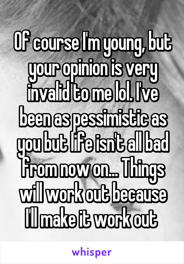 Of course I'm young, but your opinion is very invalid to me lol. I've been as pessimistic as you but life isn't all bad from now on... Things will work out because I'll make it work out 