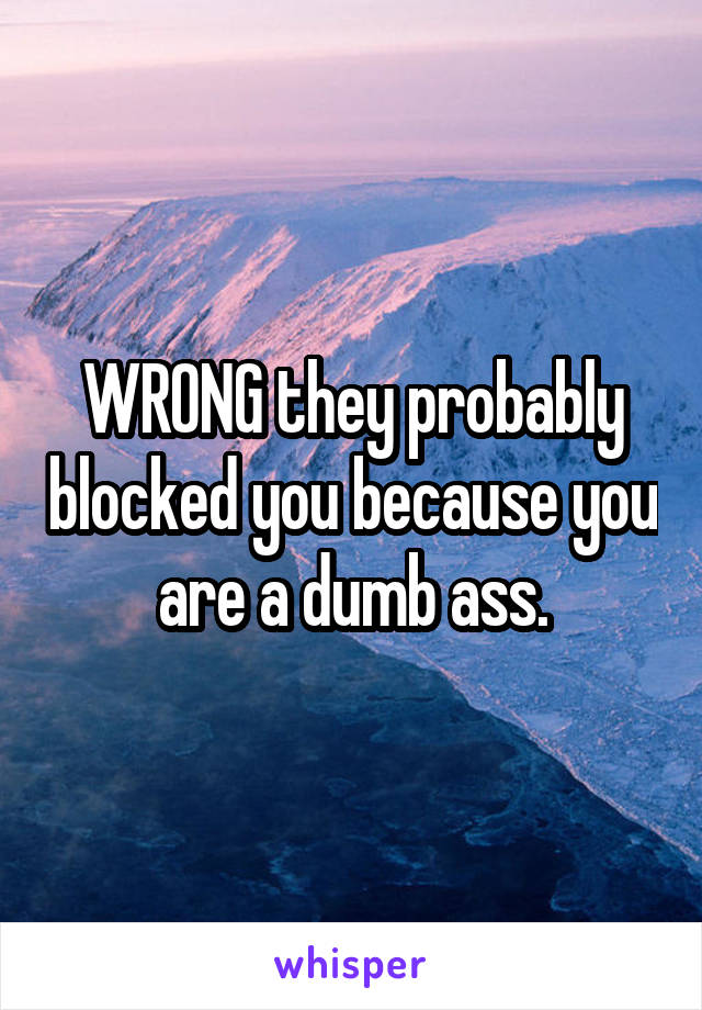 WRONG they probably blocked you because you are a dumb ass.