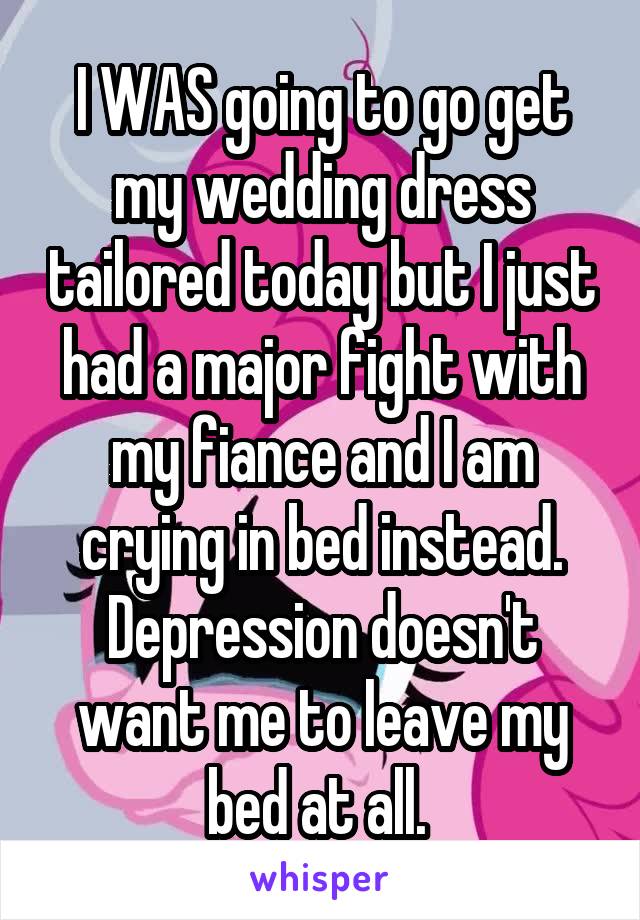 I WAS going to go get my wedding dress tailored today but I just had a major fight with my fiance and I am crying in bed instead. Depression doesn't want me to leave my bed at all. 