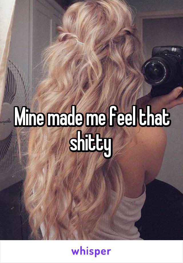 Mine made me feel that shitty 