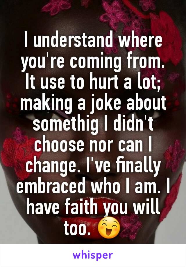 I understand where you're coming from.
It use to hurt a lot; making a joke about somethig I didn't choose nor can I change. I've finally embraced who I am. I have faith you will too. 😄