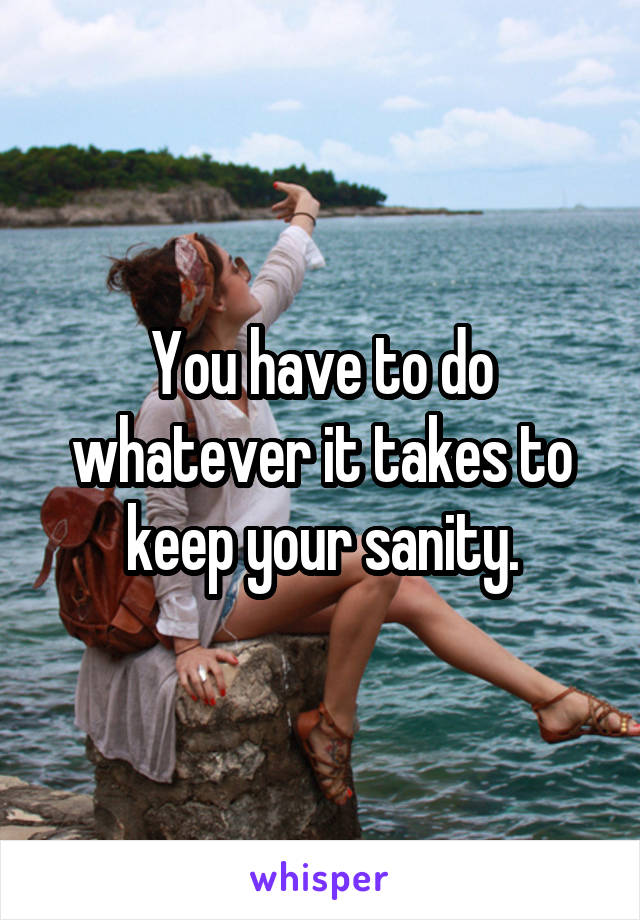 You have to do whatever it takes to keep your sanity.
