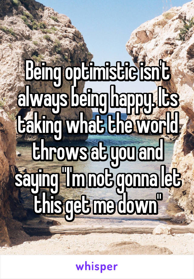 Being optimistic isn't always being happy. Its taking what the world throws at you and saying "I'm not gonna let this get me down"