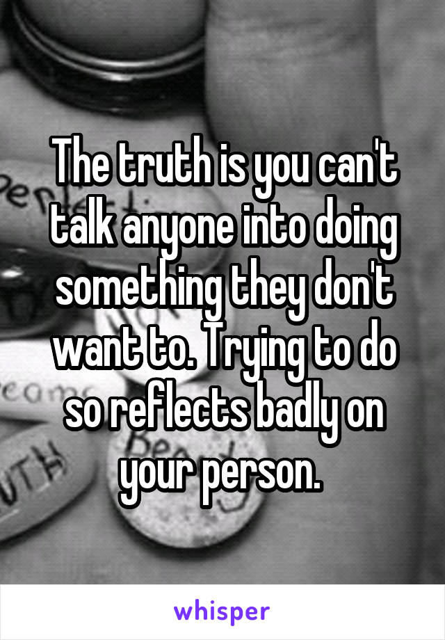 The truth is you can't talk anyone into doing something they don't want to. Trying to do so reflects badly on your person. 