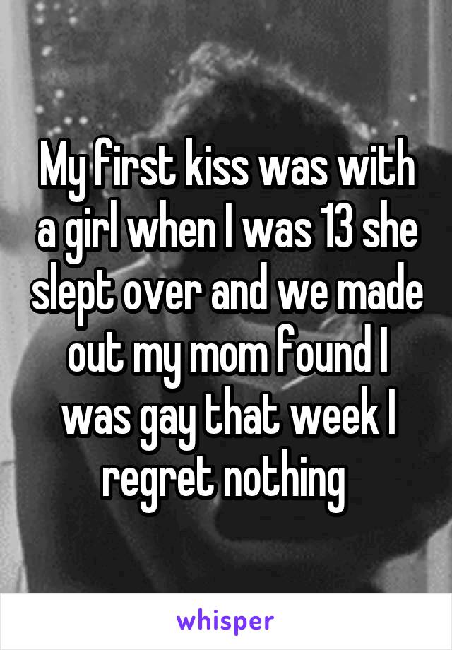 My first kiss was with a girl when I was 13 she slept over and we made out my mom found I was gay that week I regret nothing 