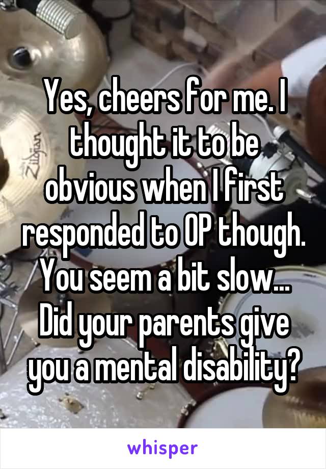 Yes, cheers for me. I thought it to be obvious when I first responded to OP though. You seem a bit slow... Did your parents give you a mental disability?