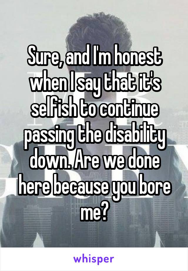 Sure, and I'm honest when I say that it's selfish to continue passing the disability down. Are we done here because you bore me?