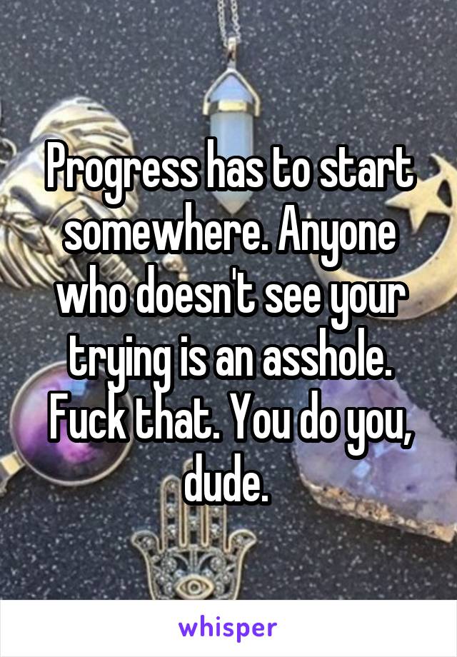 Progress has to start somewhere. Anyone who doesn't see your trying is an asshole. Fuck that. You do you, dude. 