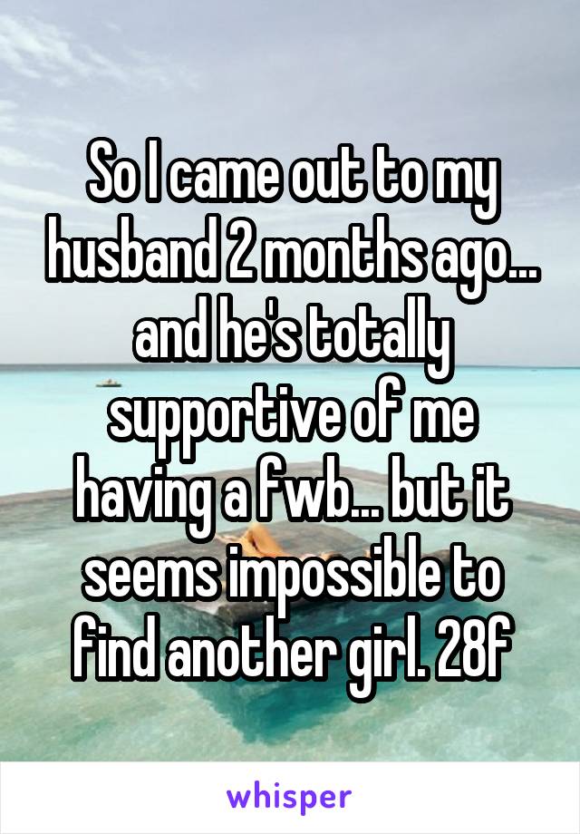 So I came out to my husband 2 months ago... and he's totally supportive of me having a fwb... but it seems impossible to find another girl. 28f