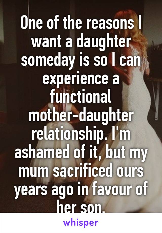One of the reasons I want a daughter someday is so I can experience a functional mother-daughter relationship. I'm ashamed of it, but my mum sacrificed ours years ago in favour of her son.