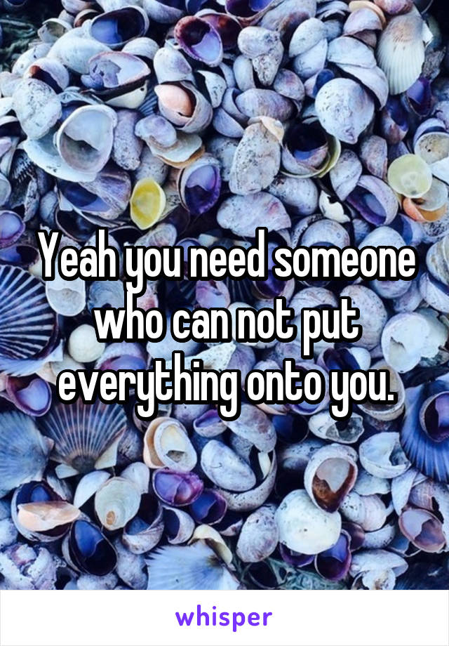 Yeah you need someone who can not put everything onto you.