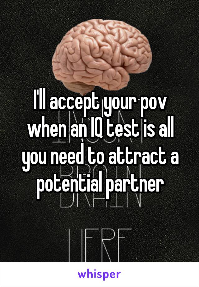 I'll accept your pov when an IQ test is all you need to attract a potential partner