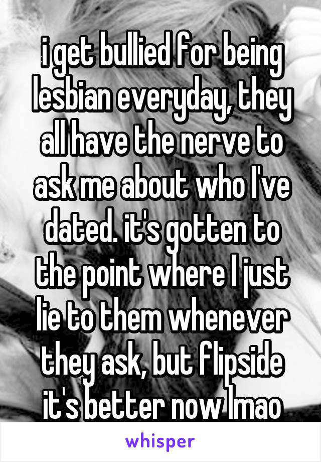 i get bullied for being lesbian everyday, they all have the nerve to ask me about who I've dated. it's gotten to the point where I just lie to them whenever they ask, but flipside it's better now lmao