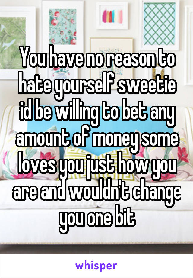 You have no reason to hate yourself sweetie id be willing to bet any amount of money some loves you just how you are and wouldn't change you one bit