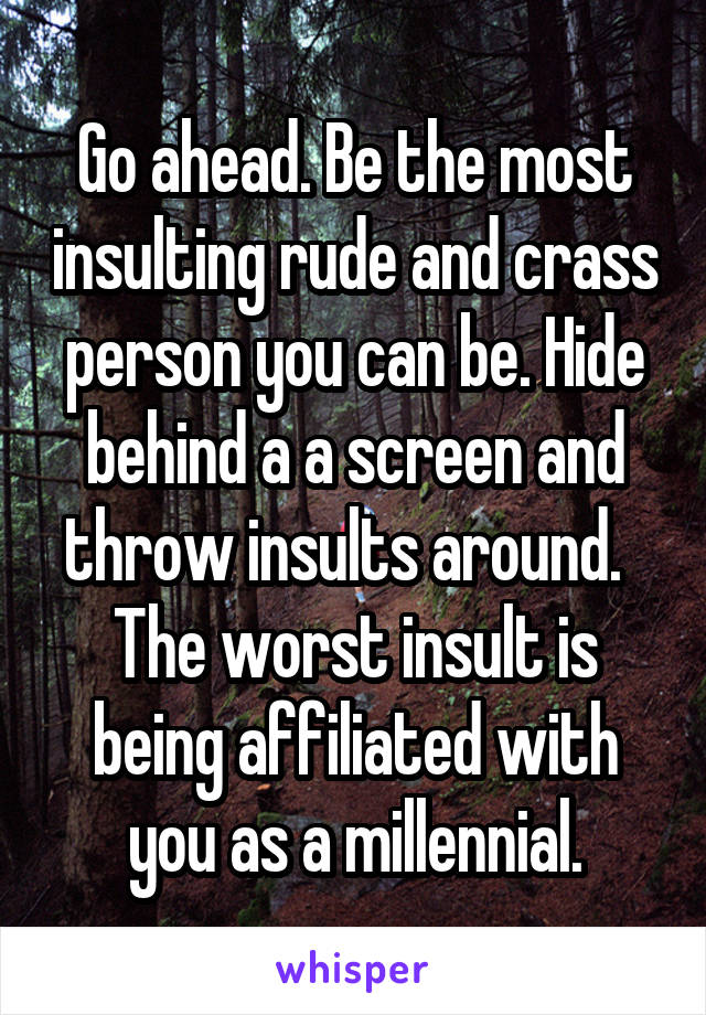 Go ahead. Be the most insulting rude and crass person you can be. Hide behind a a screen and throw insults around.  
The worst insult is being affiliated with you as a millennial.