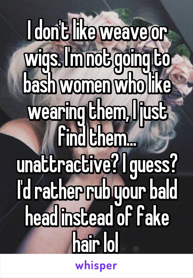 I don't like weave or wigs. I'm not going to bash women who like wearing them, I just find them... unattractive? I guess? I'd rather rub your bald head instead of fake hair lol 