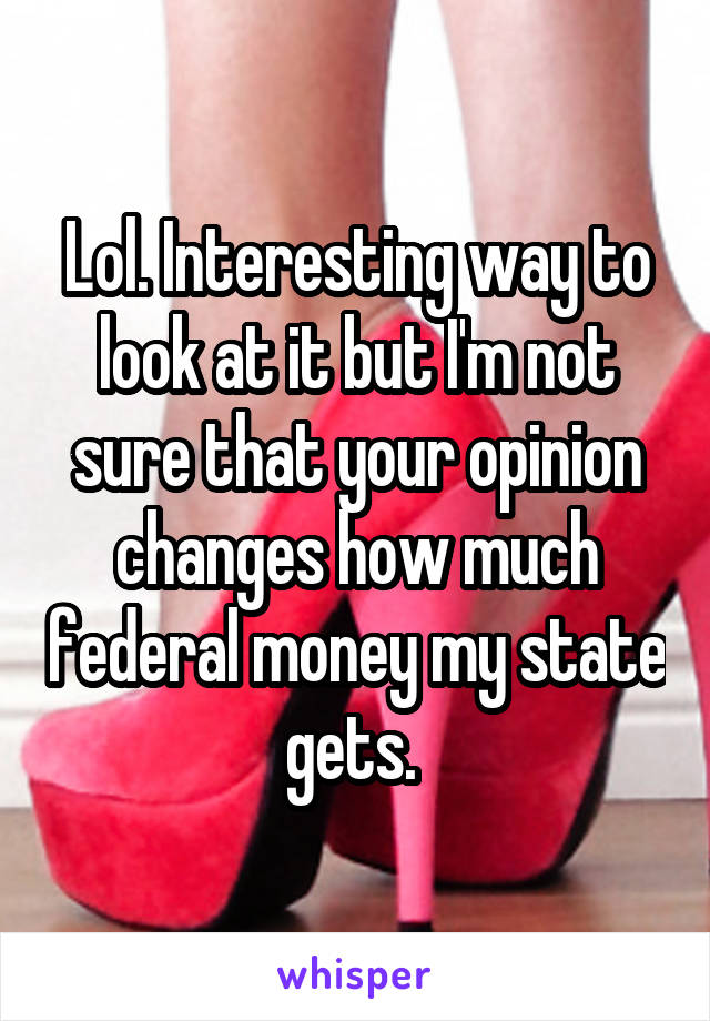 Lol. Interesting way to look at it but I'm not sure that your opinion changes how much federal money my state gets. 