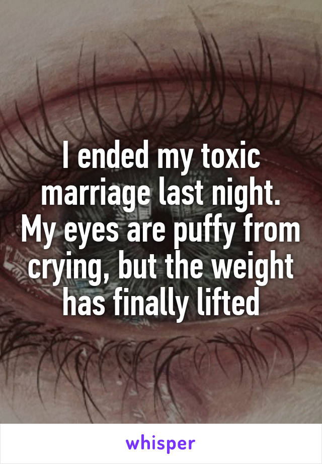 I ended my toxic marriage last night. My eyes are puffy from crying, but the weight has finally lifted