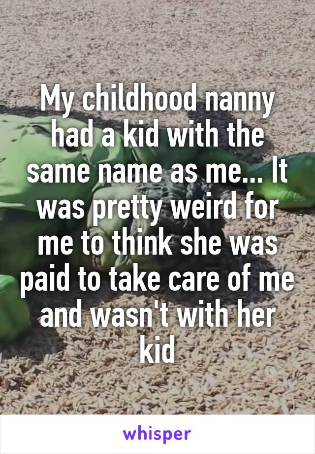 My childhood nanny had a kid with the same name as me... It was pretty weird for me to think she was paid to take care of me and wasn't with her kid