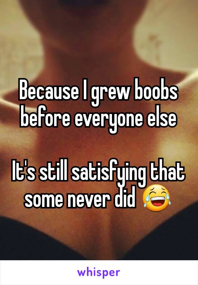 Because I grew boobs before everyone else

It's still satisfying that some never did 😂