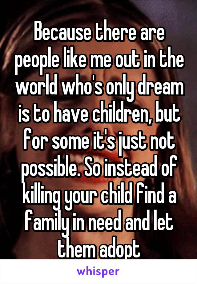 Because there are people like me out in the world who's only dream is to have children, but for some it's just not possible. So instead of killing your child find a family in need and let them adopt