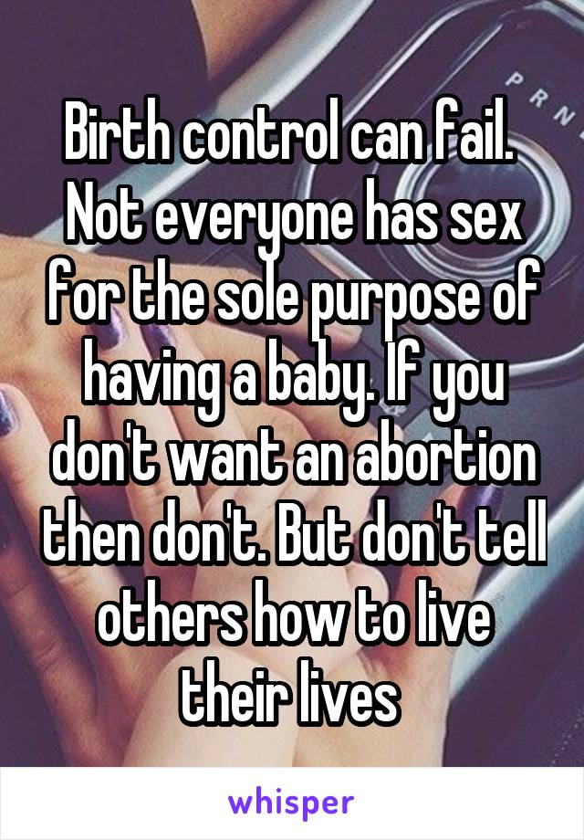 Birth control can fail. 
Not everyone has sex for the sole purpose of having a baby. If you don't want an abortion then don't. But don't tell others how to live their lives 