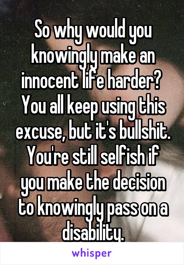 So why would you knowingly make an innocent life harder? 
You all keep using this excuse, but it's bullshit.
You're still selfish if you make the decision to knowingly pass on a disability.