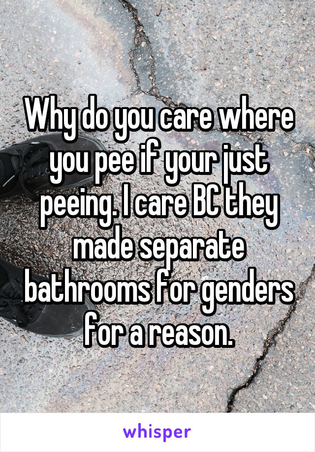 Why do you care where you pee if your just peeing. I care BC they made separate bathrooms for genders for a reason.