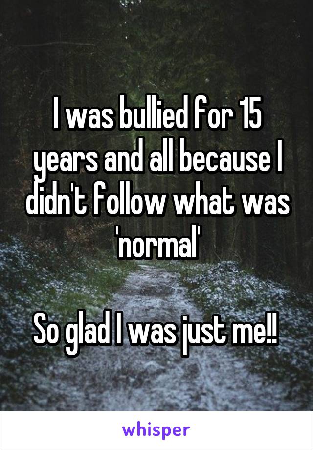 I was bullied for 15 years and all because I didn't follow what was 'normal'

So glad I was just me!! 