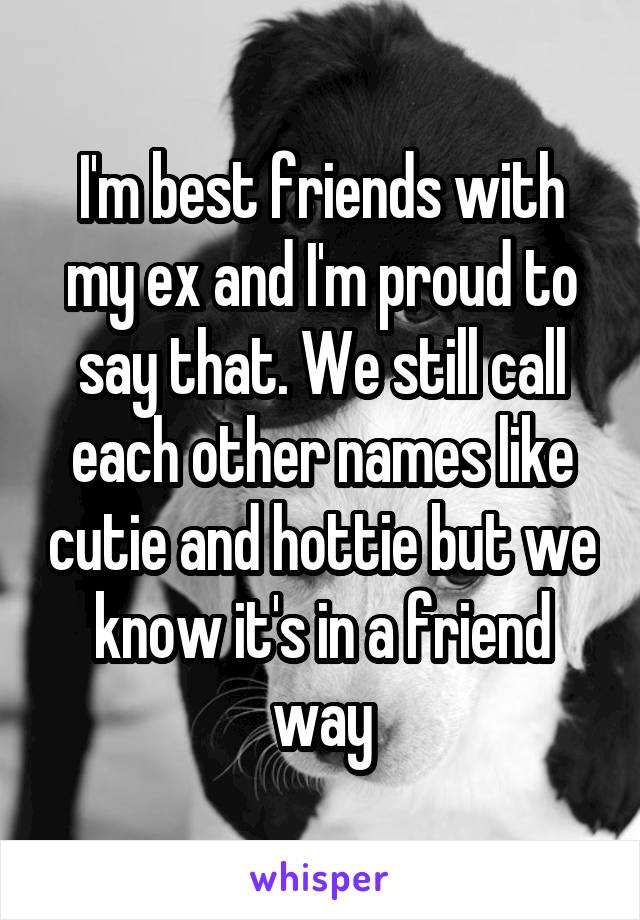 I'm best friends with my ex and I'm proud to say that. We still call each other names like cutie and hottie but we know it's in a friend way