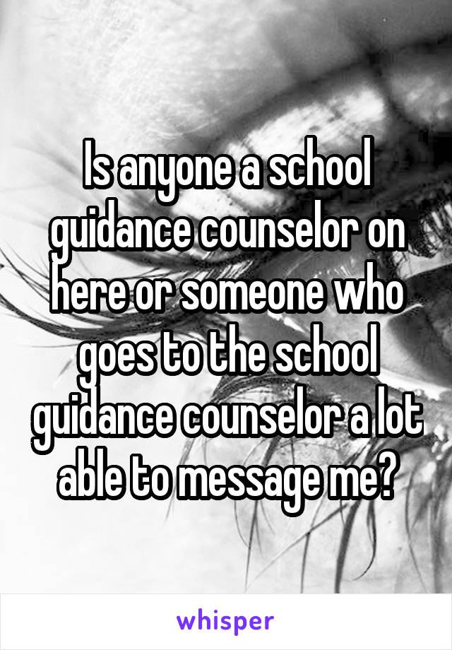 Is anyone a school guidance counselor on here or someone who goes to the school guidance counselor a lot able to message me?