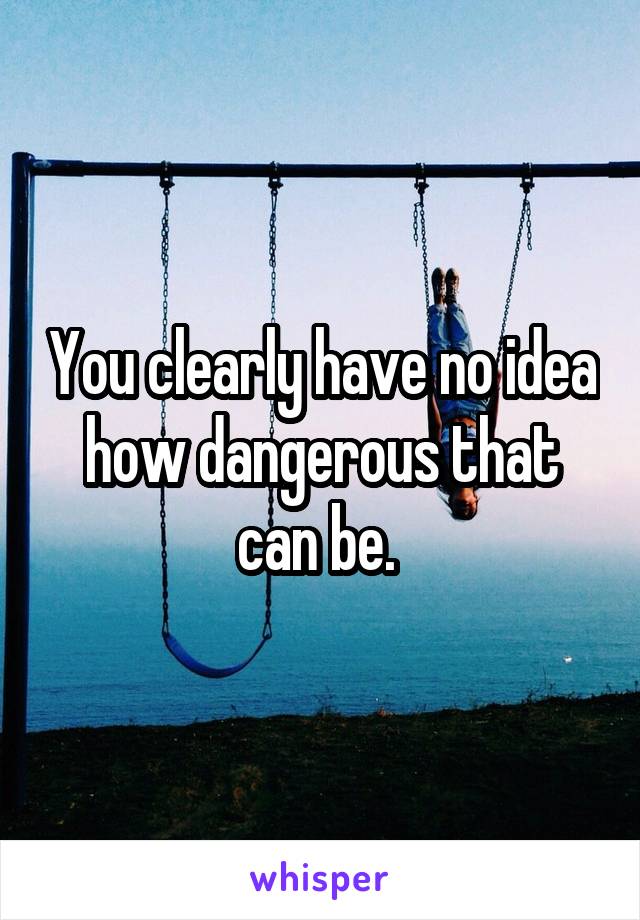 You clearly have no idea how dangerous that can be. 