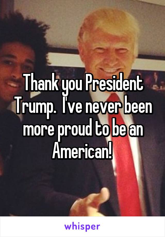 Thank you President Trump.  I've never been more proud to be an American! 