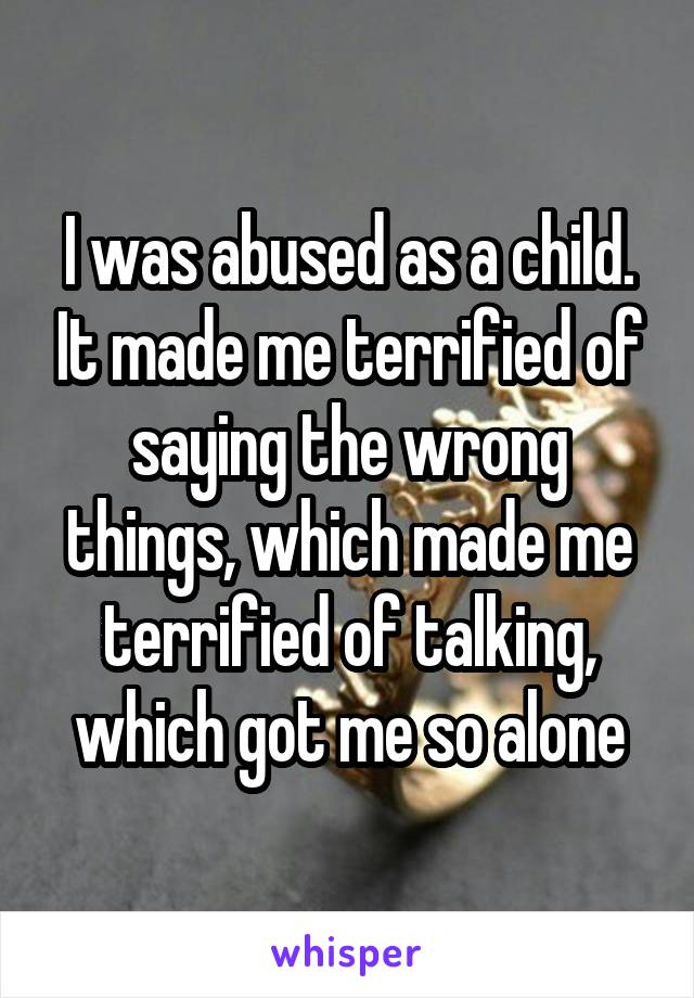 I was abused as a child. It made me terrified of saying the wrong things, which made me terrified of talking, which got me so alone