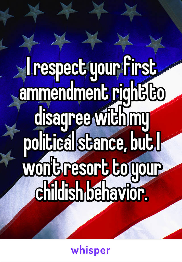 I respect your first ammendment right to disagree with my political stance, but I won't resort to your childish behavior.