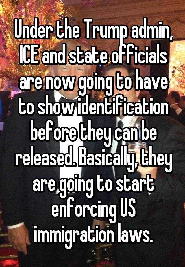 Under the Trump admin, ICE and state officials are now going to have to show identification before they can be released. Basically, they are going to start enforcing US immigration laws.