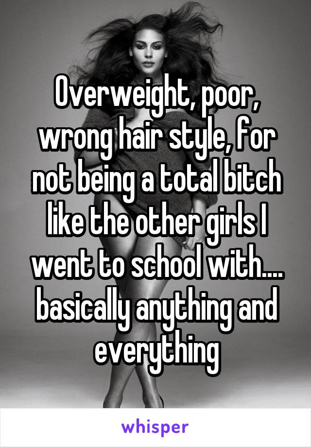 Overweight, poor, wrong hair style, for not being a total bitch like the other girls I went to school with.... basically anything and everything