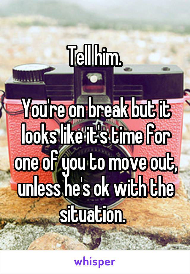 Tell him. 

You're on break but it looks like it's time for one of you to move out, unless he's ok with the situation.  