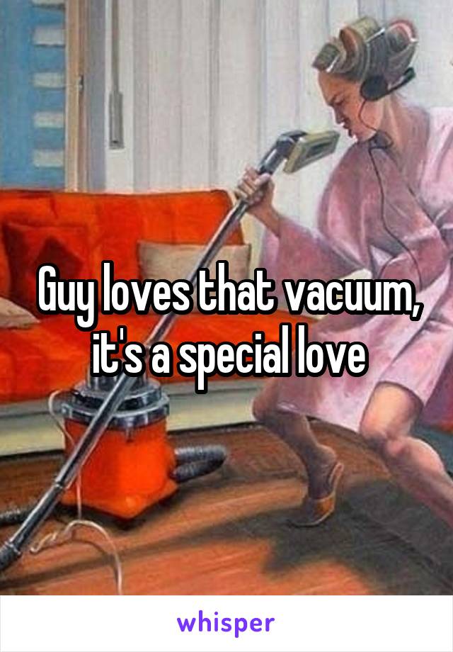 Guy loves that vacuum, it's a special love