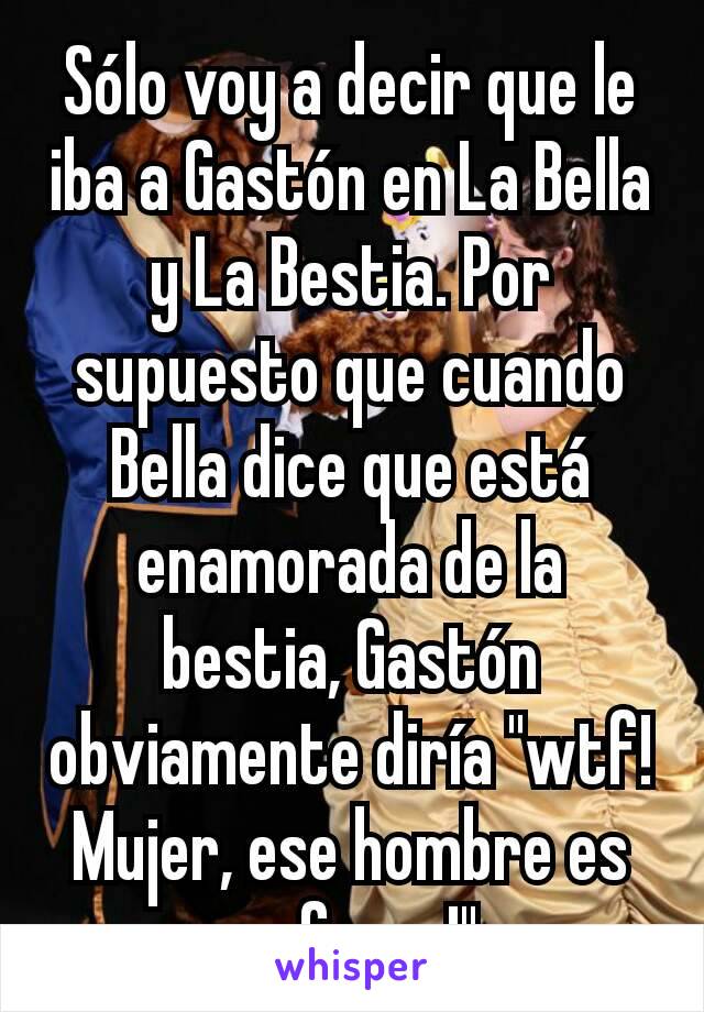 Sólo voy a decir que le iba a Gastón en La Bella y La Bestia. Por supuesto que cuando Bella dice que está enamorada de la bestia, Gastón obviamente diría "wtf! Mujer, ese hombre es un furry!"
