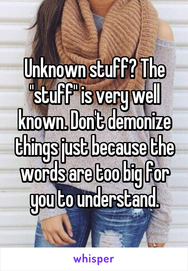 Unknown stuff? The "stuff" is very well known. Don't demonize things just because the words are too big for you to understand.