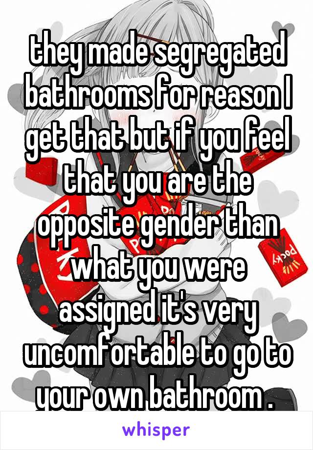 they made segregated bathrooms for reason I get that but if you feel that you are the opposite gender than what you were assigned it's very uncomfortable to go to your own bathroom . 