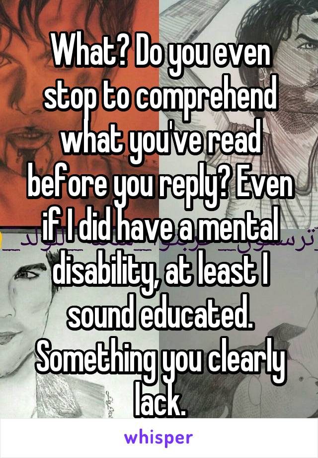 What? Do you even stop to comprehend what you've read before you reply? Even if I did have a mental disability, at least I sound educated. Something you clearly lack.