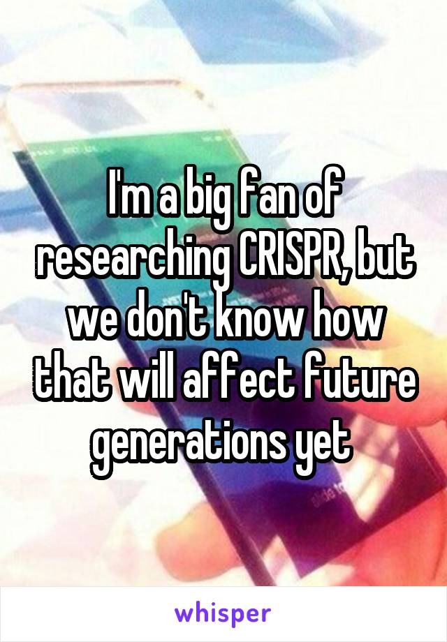 I'm a big fan of researching CRISPR, but we don't know how that will affect future generations yet 