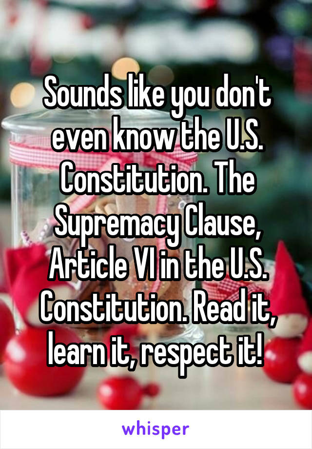 Sounds like you don't even know the U.S. Constitution. The Supremacy Clause, Article VI in the U.S. Constitution. Read it, learn it, respect it! 