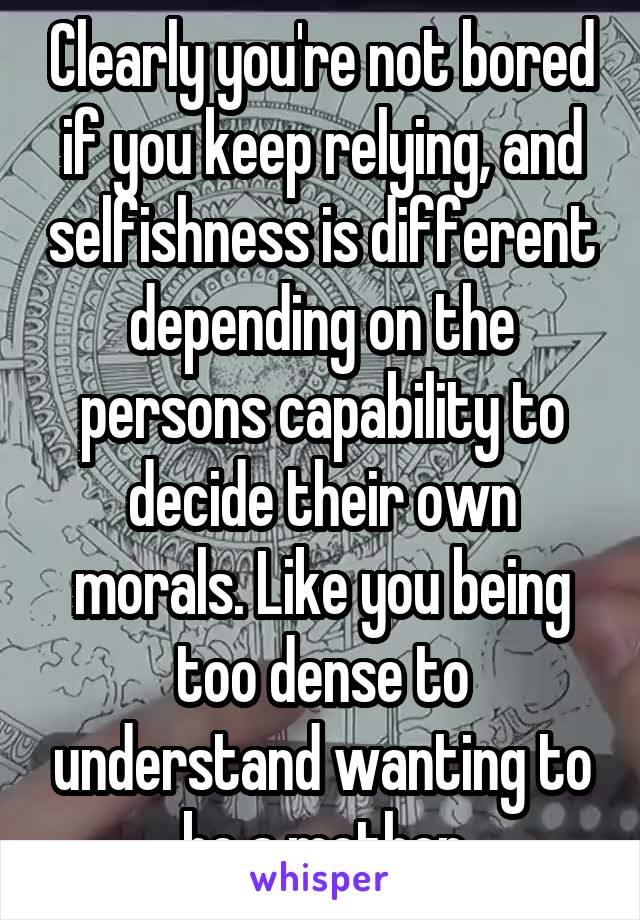 Clearly you're not bored if you keep relying, and selfishness is different depending on the persons capability to decide their own morals. Like you being too dense to understand wanting to be a mother